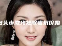 包头市激光祛除痘坑价格收费表附2025清单(包头市激光祛除痘坑美容价格高不高)