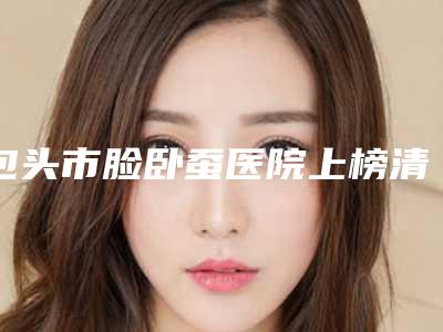 包头市脸卧蚕医院上榜清单哪里做的好-包头唯美度医疗美容门诊部公立领衔前三