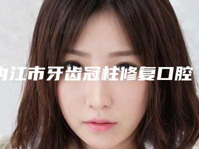 内江市牙齿冠柱修复口腔医生排名前十位榜单分享-内江市牙齿冠柱修复医生盘点医生-优劣势