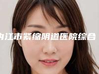 内江市紧缩阴道医院综合实力前十佳口碑排行一文速览（内江市紧缩阴道整形医院）