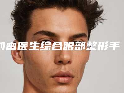 刘雷医生综合眼部整形手术实力口碑公开-秦皇岛和生医疗美容