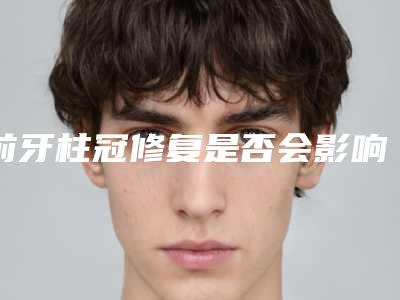 前牙柱冠修复是否会影响生育,前牙柱冠修复后对生活会有什么影响