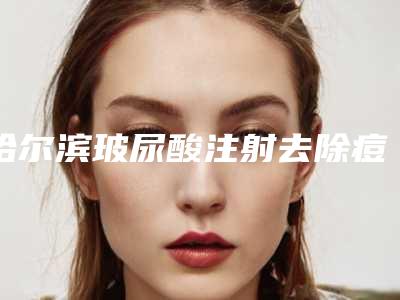 哈尔滨玻尿酸注射去除痘疤整形医院top10排行评点(专业医生教你如何选择最适合自己的医院)