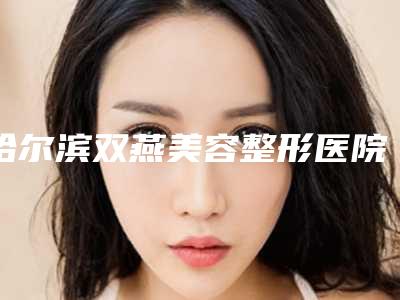 哈尔滨双燕美容整形医院,哈尔滨成美医疗美容哪家整形最好