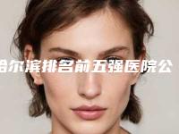哈尔滨排名前五强医院公布(哈尔滨排名前十的医院)