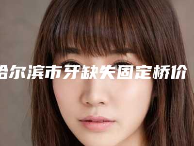 哈尔滨市牙缺失固定桥价格价位表2025优惠一览-哈尔滨市牙缺失固定桥价格