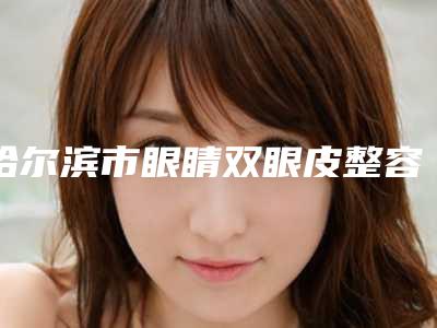 哈尔滨市眼睛双眼皮整容的医生较好的是哪个(谢秀丽医生口碑实力获赞)