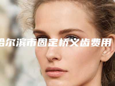 哈尔滨市固定桥义齿费用表明细展示_热门项目一览-哈尔滨市固定桥义齿价格