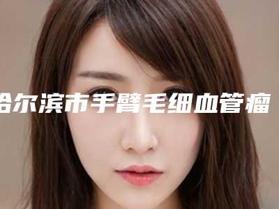 哈尔滨市手臂毛细血管瘤治疗哪个医院好(哈尔滨泓康医美皮肤科详细口碑反馈)