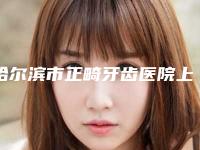 哈尔滨市正畸牙齿医院上榜清单前十专业评点（哈尔滨市周伟口腔门诊部全城热门口碑机构推荐）