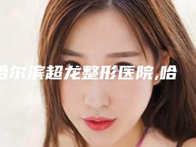 哈尔滨超龙整形医院,哈尔滨丽珍医疗美容口碑价格大PK