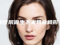 哪医院做生下来耳朵畸形推荐：生下来耳朵畸形医院前30佳值得推荐
