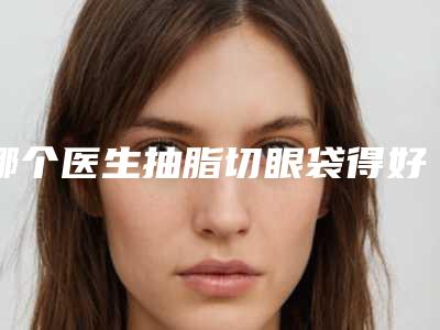哪个医生抽脂切眼袋得好吕梁市-吕梁市李伟整形医生
