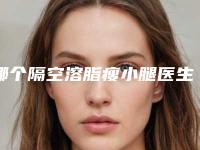 哪个隔空溶脂瘦小腿医生好湘西土家族苗族自治州(杨云医生实力优异_值得信赖)