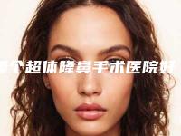 哪个超体隆鼻手术医院好(广州玺丽医疗美容部锁定前三_绝了)