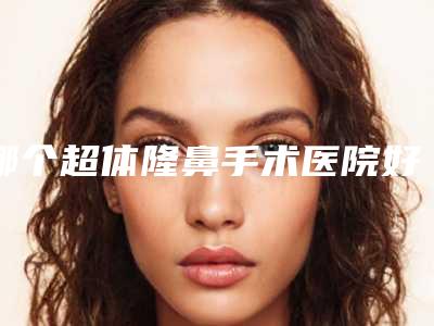 哪个超体隆鼻手术医院好(广州玺丽医疗美容部锁定前三_绝了)