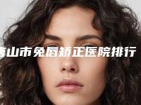 唐山市兔唇矫正医院排行前十位实力清单揭晓(唐山市兔唇矫正整形医院)