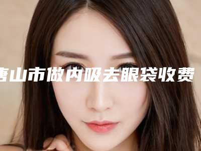 唐山市做内吸去眼袋收费标准2025表-唐山市做内吸去眼袋均价为4983元