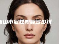 唐山市冠柱修复多少钱-唐山市冠柱修复医院上榜清单很有名