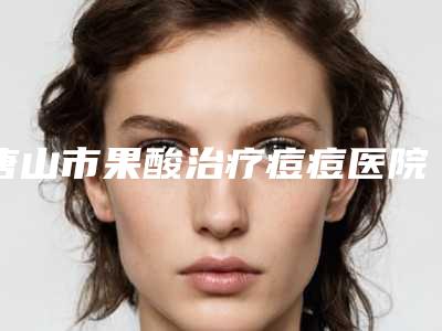 唐山市果酸治疗痘痘医院上榜名单前十位知名度汇总-唐山金彦医疗美容诊所医美10强口碑擅长各不同
