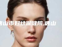 唐山市妇幼保健院,唐山真善美医疗美容诊所哪家好