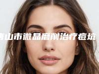 唐山市微晶磨削治疗痘坑整形医院在榜名单综合实力top10强更新了(唐山艾丽妮医疗美容正规更靠谱)