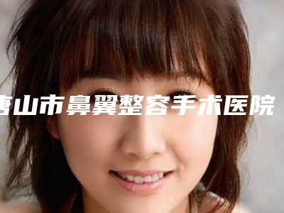 唐山市鼻翼整容手术医院哪儿好(河北联合大学附属医院整形科价格表权威一览)
