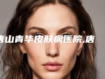 唐山青华皮肤病医院,唐山金凤凰医疗美容整形top口碑在线