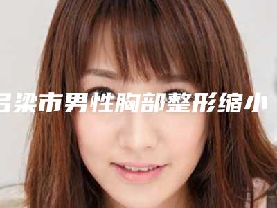 吕梁市男性胸部整形缩小价目表具体-吕梁市男性胸部整形缩小价格要多少