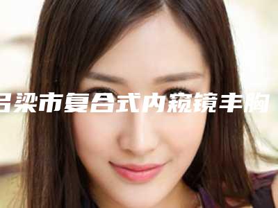 吕梁市复合式内窥镜丰胸收费标准全新版本-吕梁市复合式内窥镜丰胸贵不贵需要多少钱
