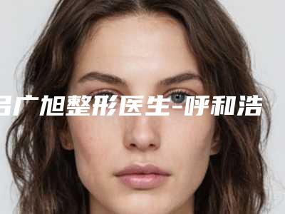 吕广旭整形医生-呼和浩特市吕广旭医生点痣吃助于修复实力亮相