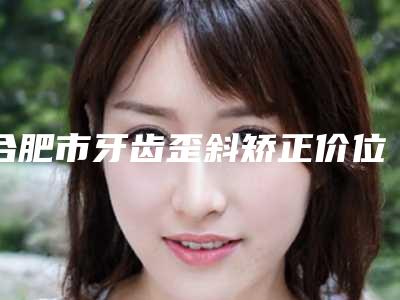 合肥市牙齿歪斜矫正价位表_附医生介绍-合肥市牙齿歪斜矫正价格