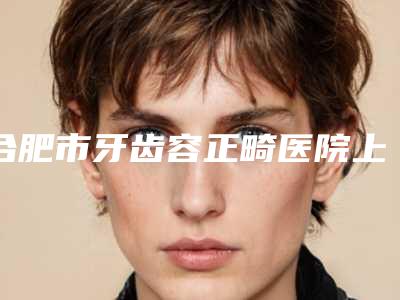 合肥市牙齿容正畸医院上榜名单前十位靠谱名单公布（合肥市牙齿容正畸口腔医院各大城市都有推荐）
