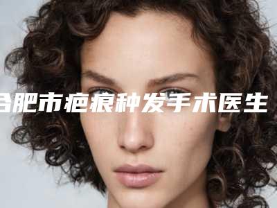 合肥市疤痕种发手术医生在榜清单深受爱美者信赖-韩晓兰整形医生等上榜_附价格表