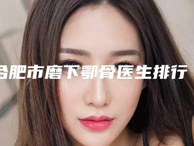 合肥市磨下鄂骨医生排行榜前十位强榜口碑不错-合肥市磨下鄂骨整形医生