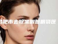 合肥市去除黑眼圈眼袋医院上榜名单前十名强榜医(合肥春语医疗美容门诊部品牌连锁真实水平待你参考)