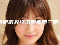 合肥市光纤溶脂瘦腿三甲医院哪几家实力好-光纤溶脂瘦腿整容收费贵不贵