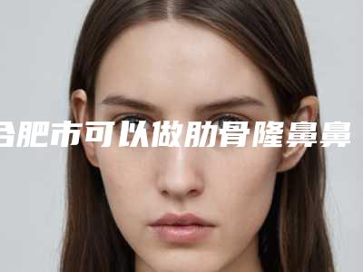 合肥市可以做肋骨隆鼻鼻的医院(合肥凯婷医疗美容门诊部热度很高很省心)