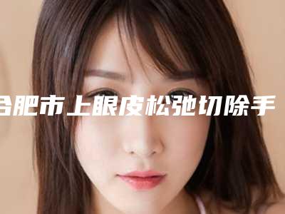 合肥市上眼皮松弛切除手术价格表(费用)2025正规公示-中国科学技术大学附属第一医院整形外科(安徽省立医院)价格价位表