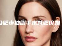 合肥市抽脂手术减肥价格(价目)表口碑全新一览-合肥市抽脂手术减肥收费贵不贵