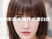 合肥市激光做牙齿美白医院排行榜前十佳哪家口碑好(合肥市激光做牙齿美白口腔医院口碑领衔)