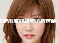 合肥市面部吸脂溶脂医院在榜名单全面汇总(合肥市面部吸脂溶脂整形医院)