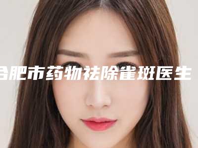 合肥市药物祛除雀斑医生上榜清单正规更新-合肥市李龙整形医生
