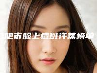 合肥市脸上痘斑汗蒸榜单top10强稳定更新-合肥瑞亚医疗美容诊所网友点评好