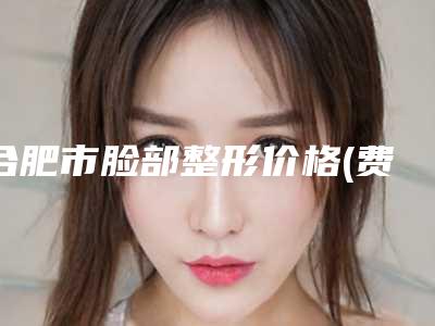合肥市脸部整形价格(费用)清单曝光(脸部整形均价为:3938元)