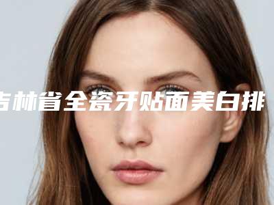 吉林省全瓷牙贴面美白排名前十名随心选-吉林省崔承哲口腔医生