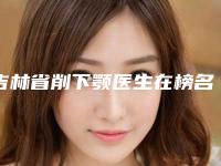 吉林省削下颚医生在榜名单前十佳口碑爆炸-吉林省削下颚医生