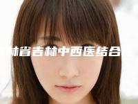 吉林省吉林中西医结合医院美容整形,丰满赵钢医疗美容诊所实力PK口碑擅长点这里