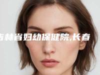 吉林省妇幼保健院,长春市盛羽医疗美容门诊部口碑实力强强比拼