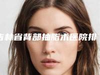 吉林省背部抽脂术医院排行前十佳口碑一一揭晓私立医美更具口碑_服务（吉林省背部抽脂术整形医院）